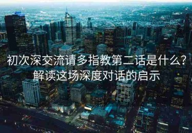 初次深交流请多指教第二话是什么？解读这场深度对话的启示