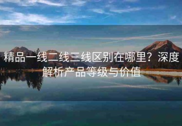 精品一线二线三线区别在哪里？深度解析产品等级与价值
