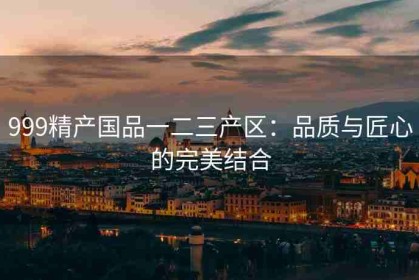 999精产国品一二三产区：品质与匠心的完美结合