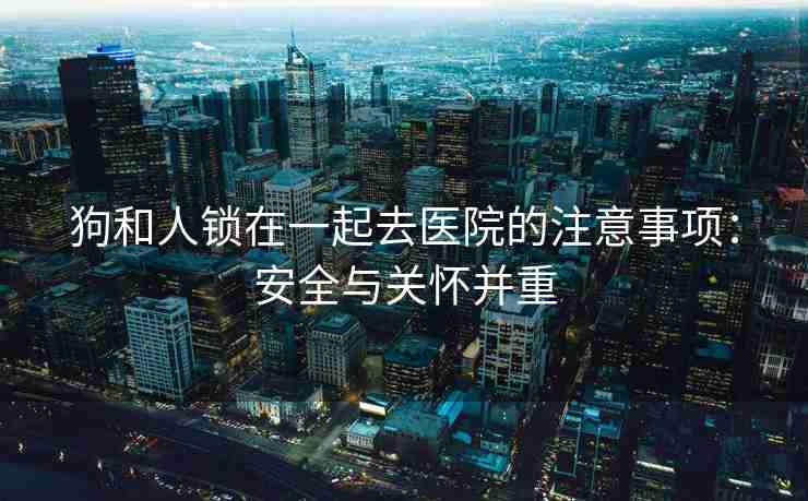狗和人锁在一起去医院的注意事项：安全与关怀并重
