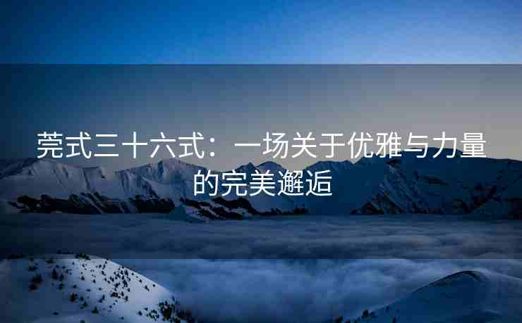 莞式三十六式：一场关于优雅与力量的完美邂逅