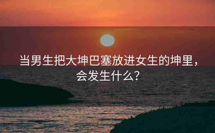 当男生把大坤巴塞放进女生的坤里，会发生什么？