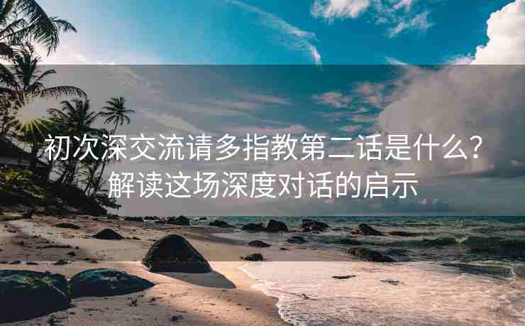 初次深交流请多指教第二话是什么？解读这场深度对话的启示