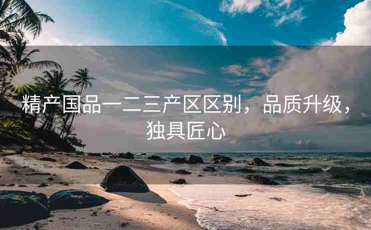 精产国品一二三产区区别，品质升级，独具匠心