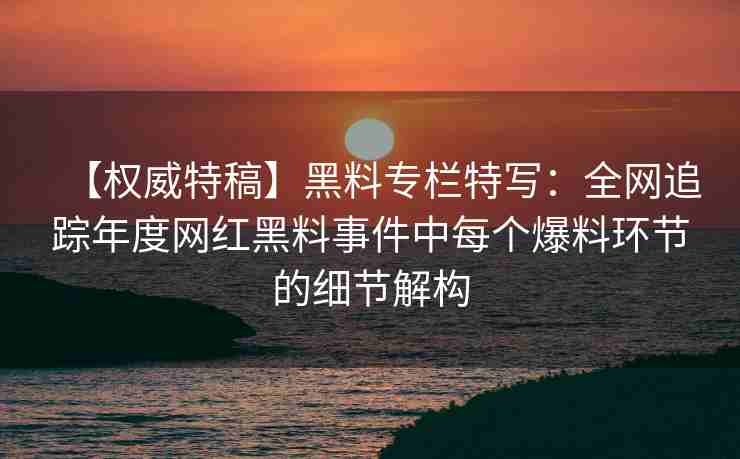 【权威特稿】黑料专栏特写：全网追踪年度网红黑料事件中每个爆料环节的细节解构