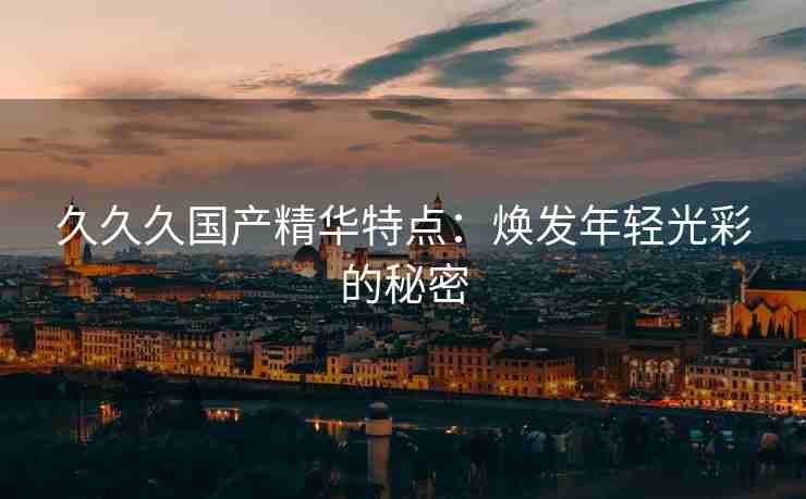 久久久国产精华特点：焕发年轻光彩的秘密