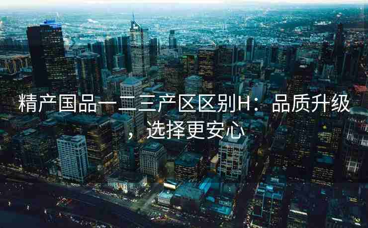 精产国品一二三产区区别H：品质升级，选择更安心