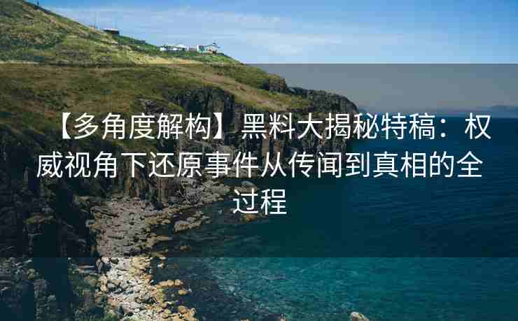 【多角度解构】黑料大揭秘特稿：权威视角下还原事件从传闻到真相的全过程