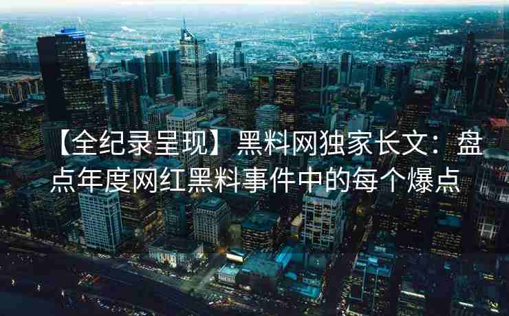 【全纪录呈现】黑料网独家长文：盘点年度网红黑料事件中的每个爆点