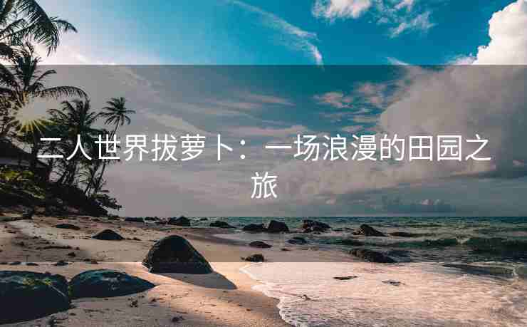 二人世界拔萝卜：一场浪漫的田园之旅