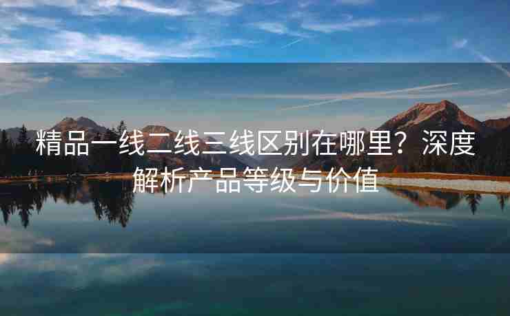 精品一线二线三线区别在哪里？深度解析产品等级与价值