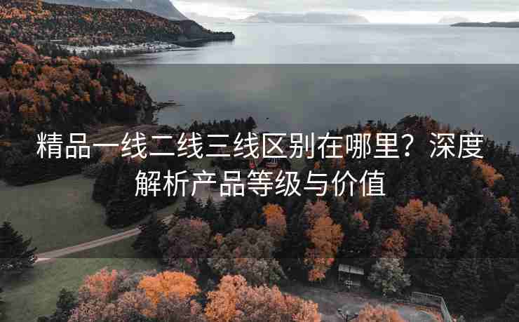精品一线二线三线区别在哪里？深度解析产品等级与价值