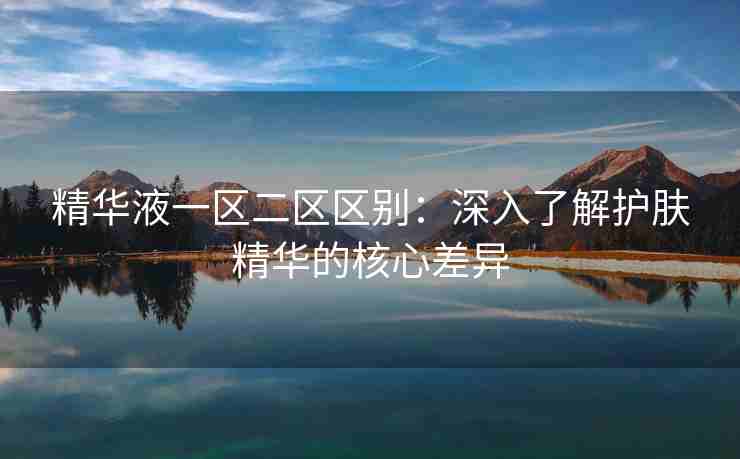 精华液一区二区区别：深入了解护肤精华的核心差异