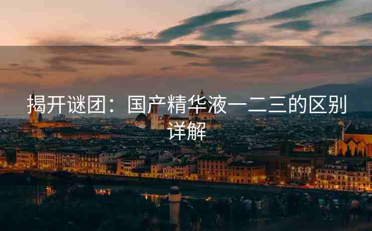 揭开谜团：国产精华液一二三的区别详解
