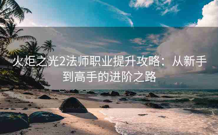 火炬之光2法师职业提升攻略：从新手到高手的进阶之路