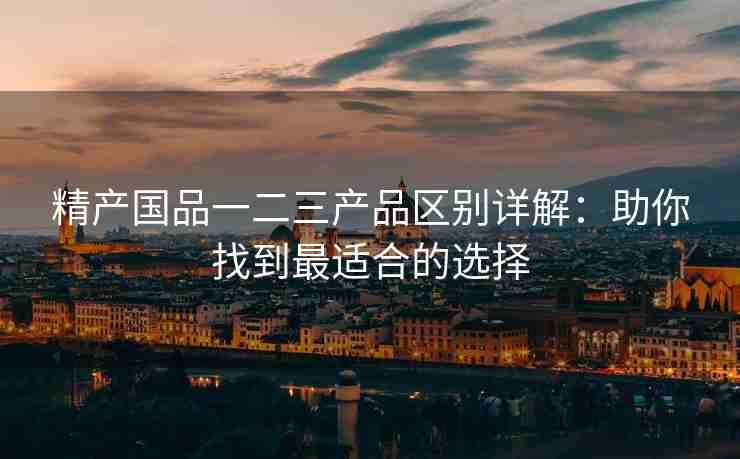 精产国品一二三产品区别详解：助你找到最适合的选择