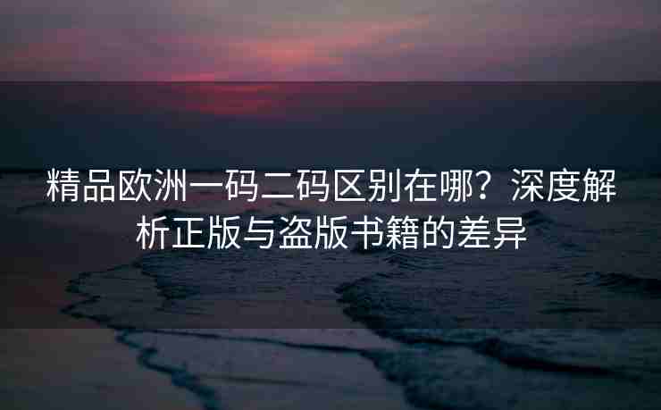 精品欧洲一码二码区别在哪？深度解析正版与盗版书籍的差异