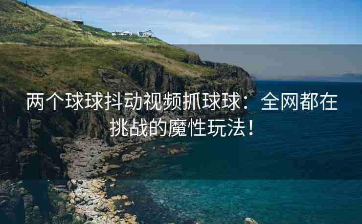 两个球球抖动视频抓球球：全网都在挑战的魔性玩法！