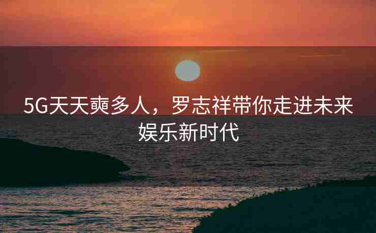 5G天天奭多人，罗志祥带你走进未来娱乐新时代