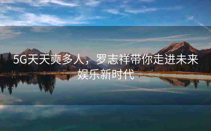 5G天天奭多人，罗志祥带你走进未来娱乐新时代