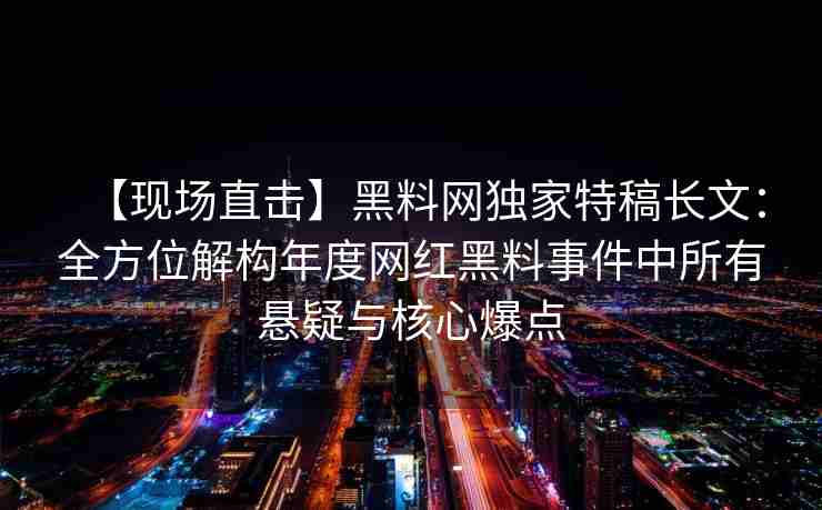 【现场直击】黑料网独家特稿长文：全方位解构年度网红黑料事件中所有悬疑与核心爆点
