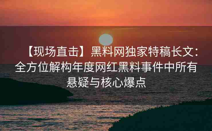 【现场直击】黑料网独家特稿长文：全方位解构年度网红黑料事件中所有悬疑与核心爆点