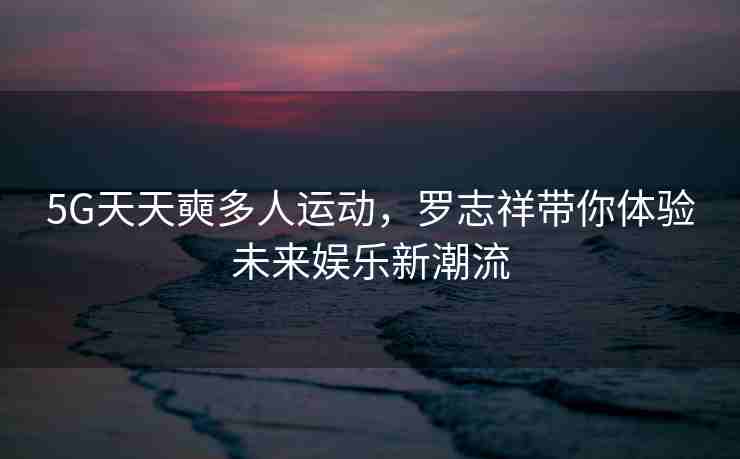 5G天天奭多人运动，罗志祥带你体验未来娱乐新潮流