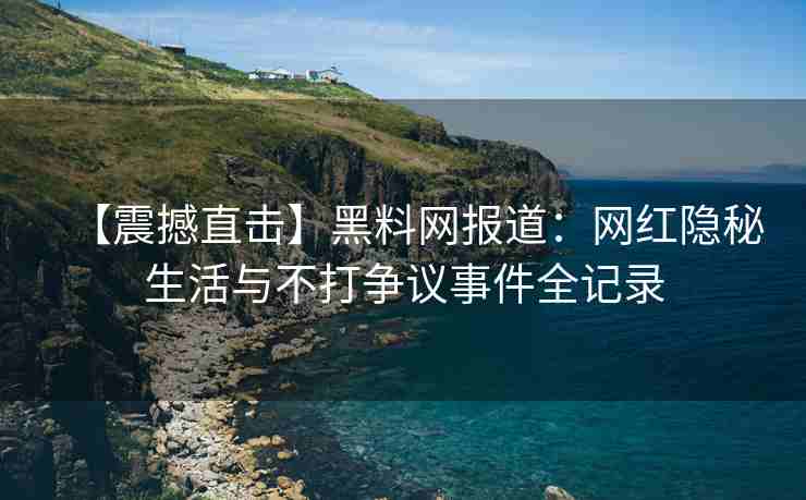 【震撼直击】黑料网报道：网红隐秘生活与不打争议事件全记录