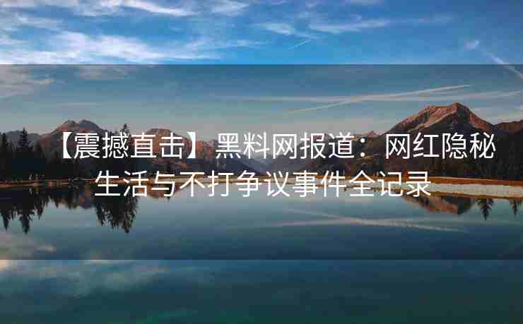 【震撼直击】黑料网报道：网红隐秘生活与不打争议事件全记录