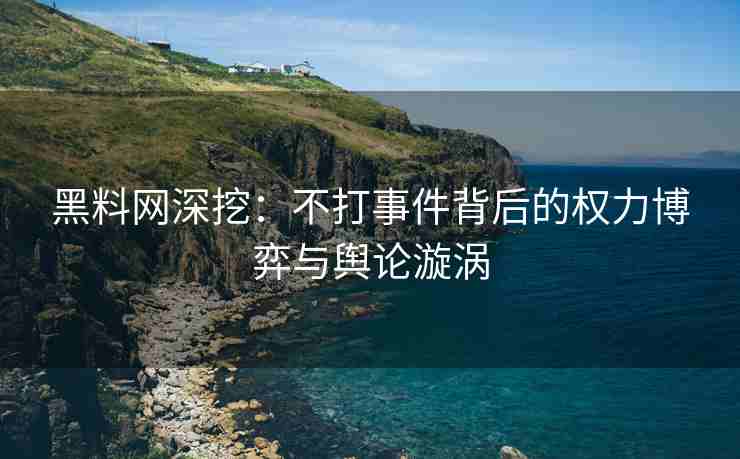 黑料网深挖：不打事件背后的权力博弈与舆论漩涡