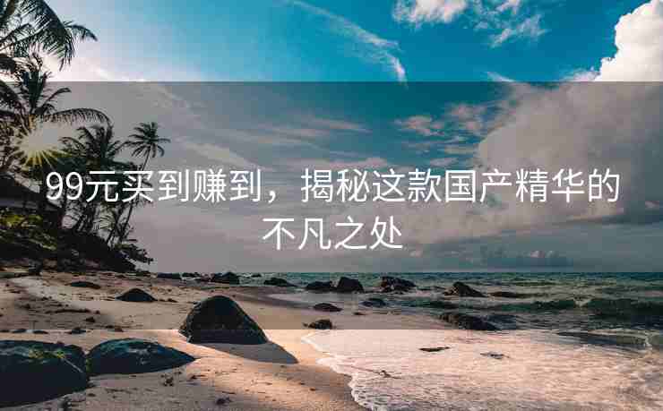 99元买到赚到，揭秘这款国产精华的不凡之处