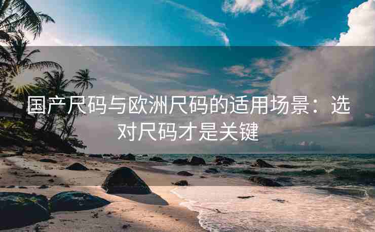 国产尺码与欧洲尺码的适用场景：选对尺码才是关键