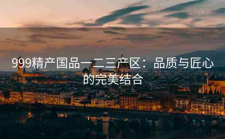 999精产国品一二三产区：品质与匠心的完美结合