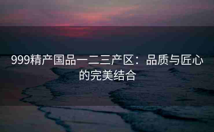999精产国品一二三产区：品质与匠心的完美结合
