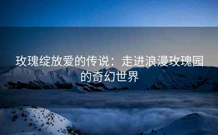 玫瑰绽放爱的传说：走进浪漫玫瑰园的奇幻世界