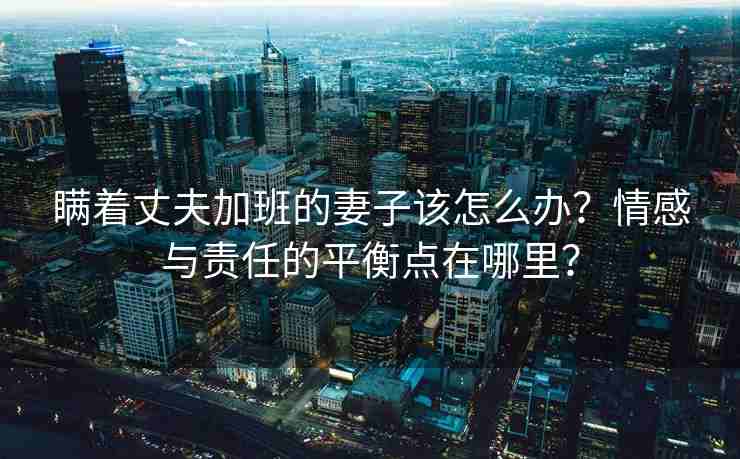 瞒着丈夫加班的妻子该怎么办？情感与责任的平衡点在哪里？